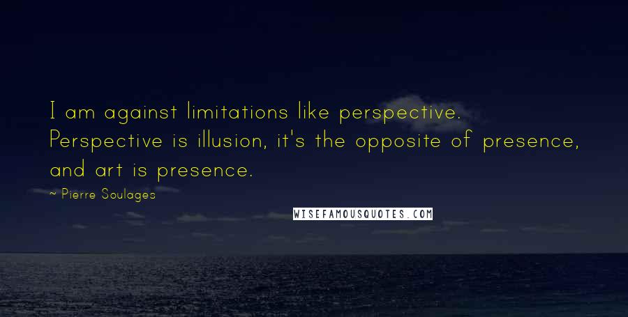 Pierre Soulages Quotes: I am against limitations like perspective. Perspective is illusion, it's the opposite of presence, and art is presence.