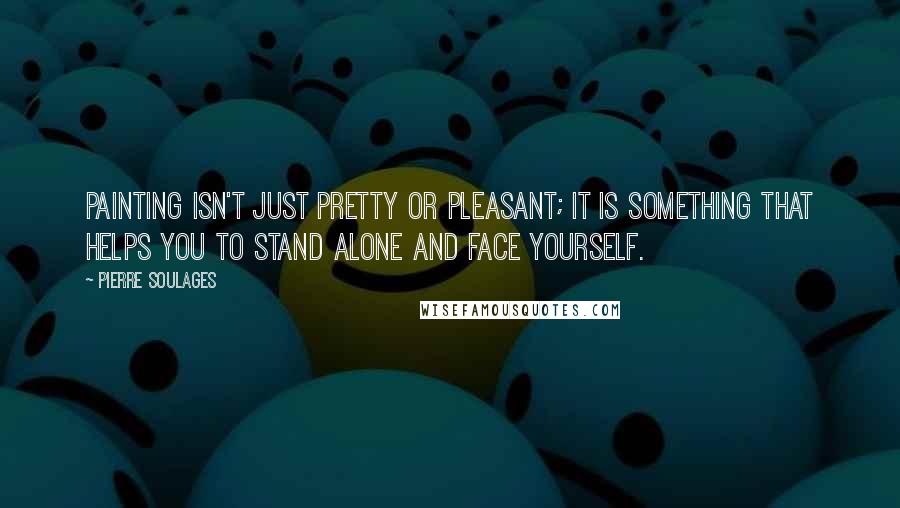 Pierre Soulages Quotes: Painting isn't just pretty or pleasant; it is something that helps you to stand alone and face yourself.