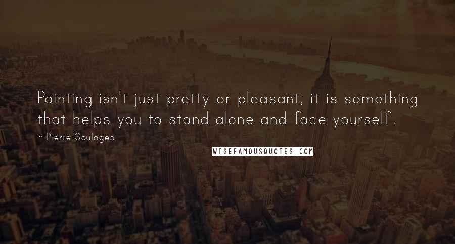 Pierre Soulages Quotes: Painting isn't just pretty or pleasant; it is something that helps you to stand alone and face yourself.