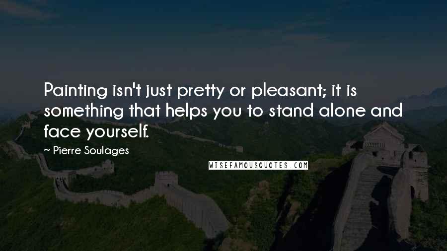 Pierre Soulages Quotes: Painting isn't just pretty or pleasant; it is something that helps you to stand alone and face yourself.