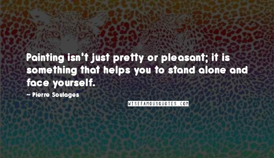 Pierre Soulages Quotes: Painting isn't just pretty or pleasant; it is something that helps you to stand alone and face yourself.