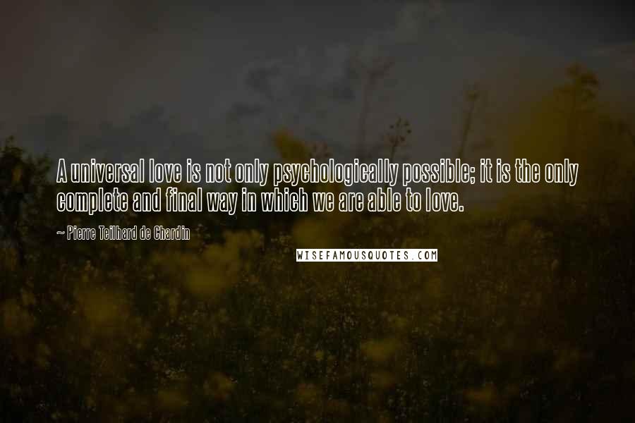 Pierre Teilhard De Chardin Quotes: A universal love is not only psychologically possible; it is the only complete and final way in which we are able to love.