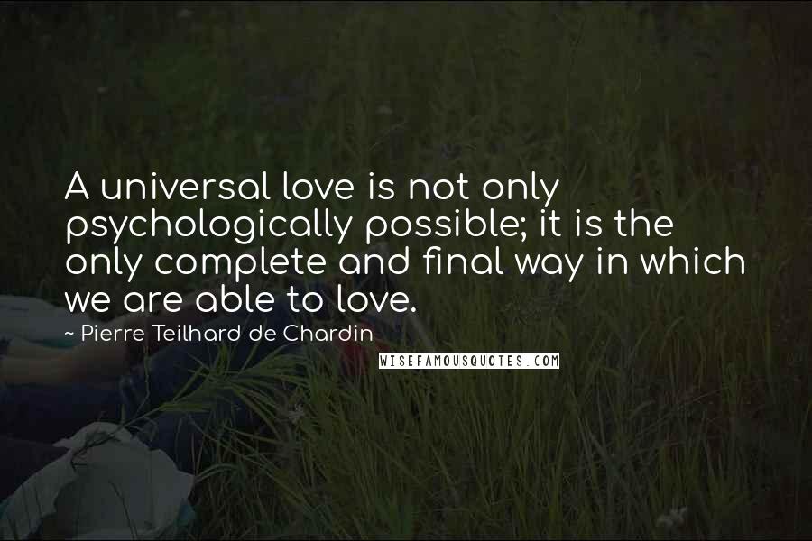 Pierre Teilhard De Chardin Quotes: A universal love is not only psychologically possible; it is the only complete and final way in which we are able to love.