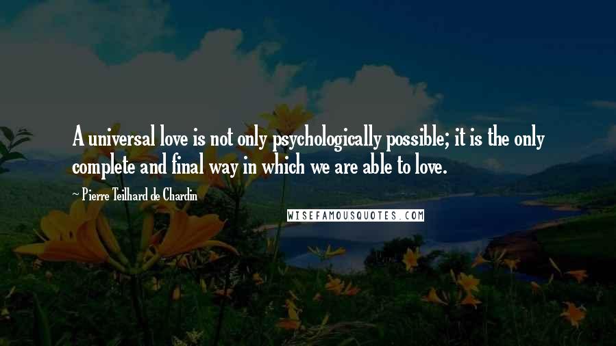 Pierre Teilhard De Chardin Quotes: A universal love is not only psychologically possible; it is the only complete and final way in which we are able to love.