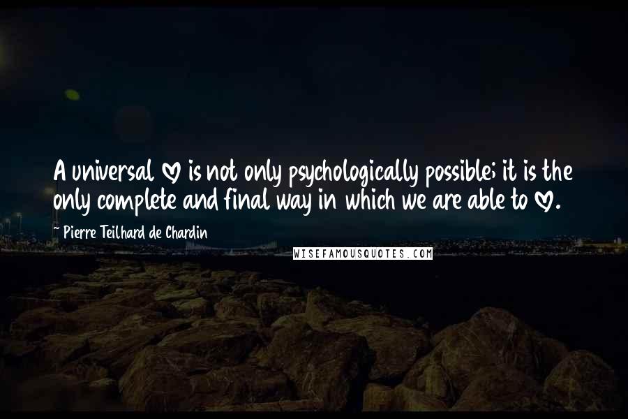 Pierre Teilhard De Chardin Quotes: A universal love is not only psychologically possible; it is the only complete and final way in which we are able to love.