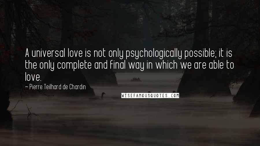 Pierre Teilhard De Chardin Quotes: A universal love is not only psychologically possible; it is the only complete and final way in which we are able to love.