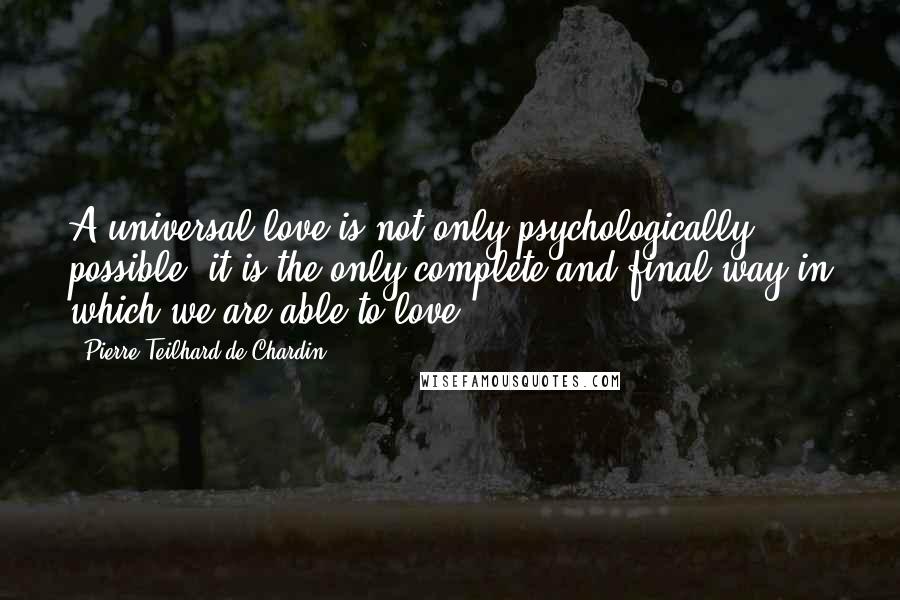 Pierre Teilhard De Chardin Quotes: A universal love is not only psychologically possible; it is the only complete and final way in which we are able to love.