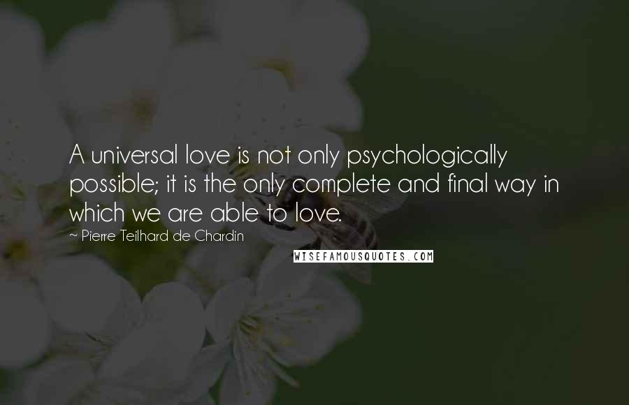 Pierre Teilhard De Chardin Quotes: A universal love is not only psychologically possible; it is the only complete and final way in which we are able to love.