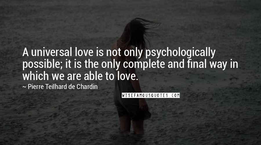 Pierre Teilhard De Chardin Quotes: A universal love is not only psychologically possible; it is the only complete and final way in which we are able to love.