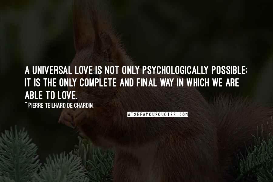 Pierre Teilhard De Chardin Quotes: A universal love is not only psychologically possible; it is the only complete and final way in which we are able to love.