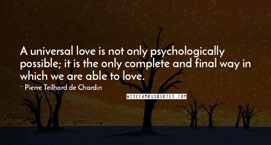 Pierre Teilhard De Chardin Quotes: A universal love is not only psychologically possible; it is the only complete and final way in which we are able to love.