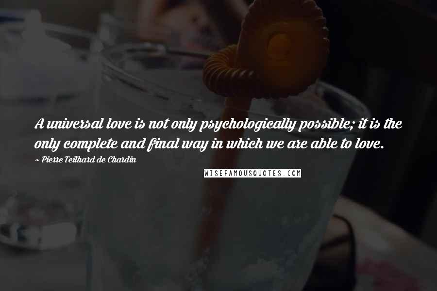 Pierre Teilhard De Chardin Quotes: A universal love is not only psychologically possible; it is the only complete and final way in which we are able to love.