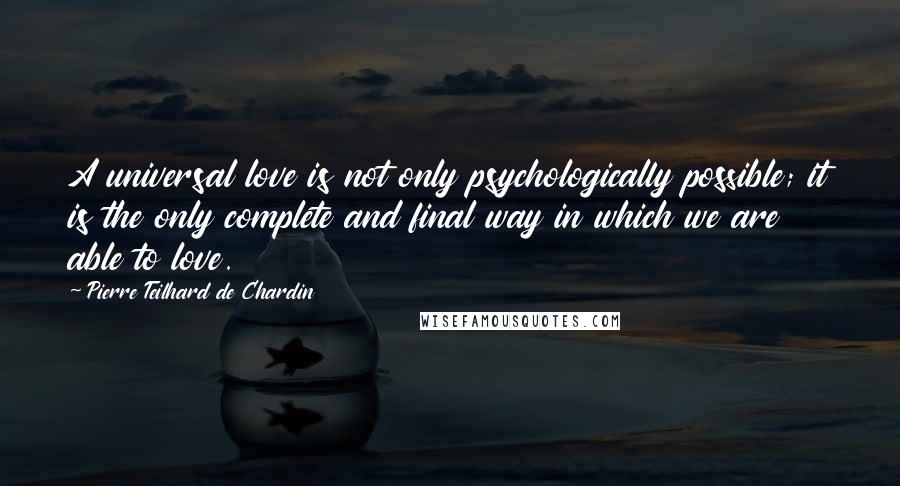 Pierre Teilhard De Chardin Quotes: A universal love is not only psychologically possible; it is the only complete and final way in which we are able to love.