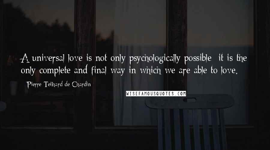 Pierre Teilhard De Chardin Quotes: A universal love is not only psychologically possible; it is the only complete and final way in which we are able to love.