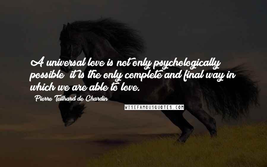 Pierre Teilhard De Chardin Quotes: A universal love is not only psychologically possible; it is the only complete and final way in which we are able to love.