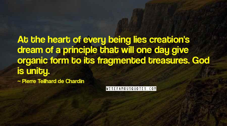 Pierre Teilhard De Chardin Quotes: At the heart of every being lies creation's dream of a principle that will one day give organic form to its fragmented treasures. God is unity.