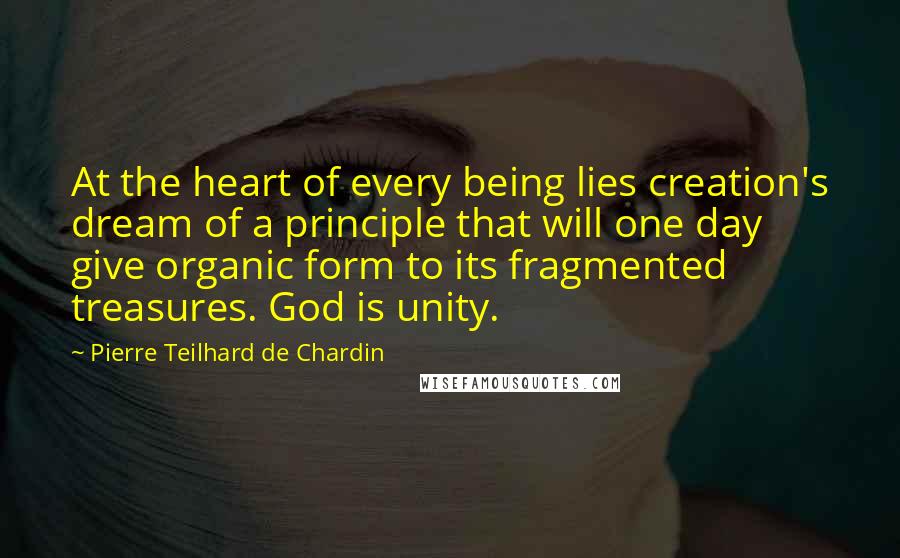 Pierre Teilhard De Chardin Quotes: At the heart of every being lies creation's dream of a principle that will one day give organic form to its fragmented treasures. God is unity.