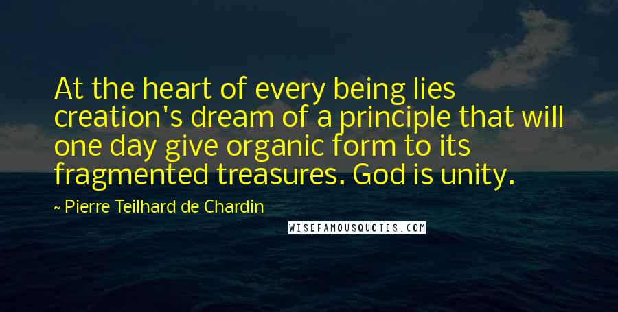 Pierre Teilhard De Chardin Quotes: At the heart of every being lies creation's dream of a principle that will one day give organic form to its fragmented treasures. God is unity.