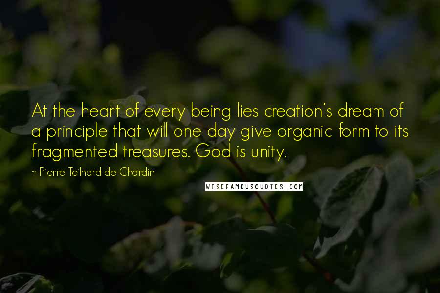 Pierre Teilhard De Chardin Quotes: At the heart of every being lies creation's dream of a principle that will one day give organic form to its fragmented treasures. God is unity.