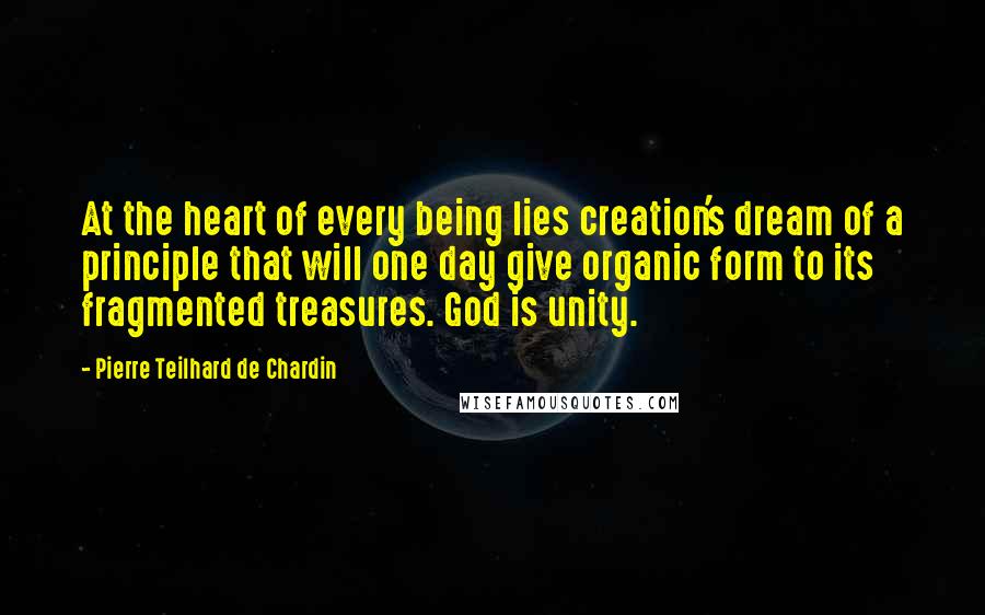 Pierre Teilhard De Chardin Quotes: At the heart of every being lies creation's dream of a principle that will one day give organic form to its fragmented treasures. God is unity.