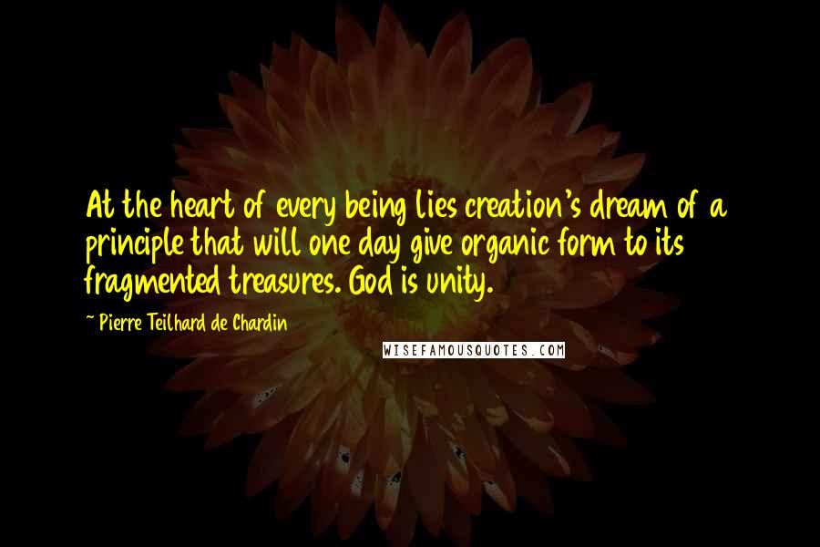Pierre Teilhard De Chardin Quotes: At the heart of every being lies creation's dream of a principle that will one day give organic form to its fragmented treasures. God is unity.
