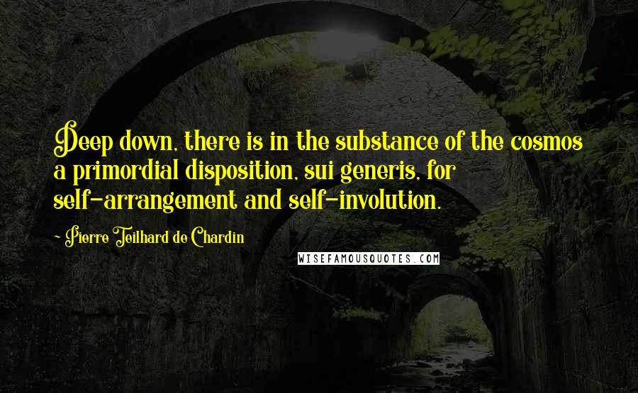 Pierre Teilhard De Chardin Quotes: Deep down, there is in the substance of the cosmos a primordial disposition, sui generis, for self-arrangement and self-involution.