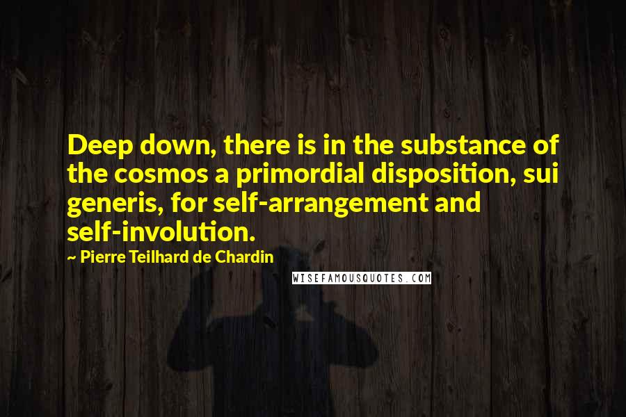 Pierre Teilhard De Chardin Quotes: Deep down, there is in the substance of the cosmos a primordial disposition, sui generis, for self-arrangement and self-involution.