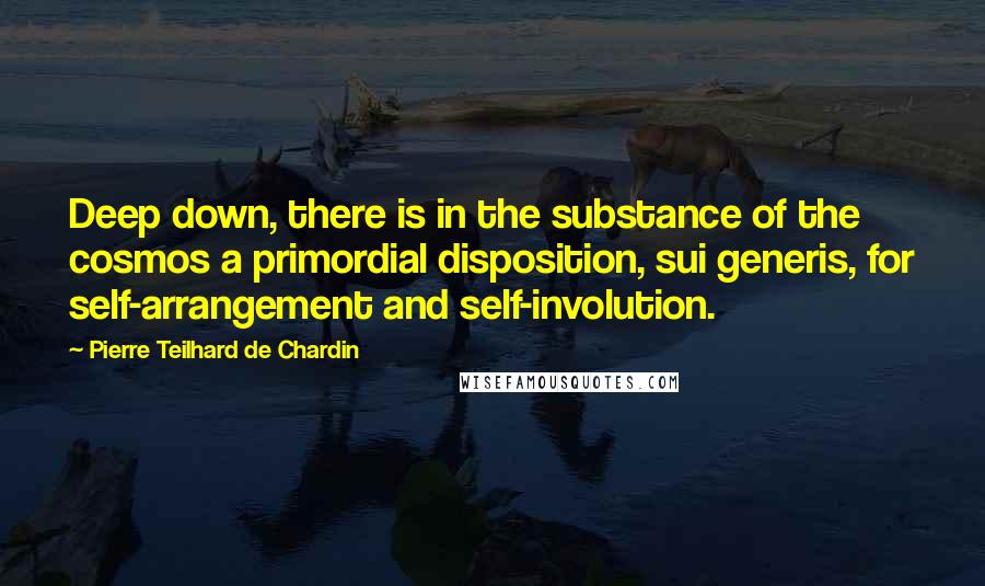 Pierre Teilhard De Chardin Quotes: Deep down, there is in the substance of the cosmos a primordial disposition, sui generis, for self-arrangement and self-involution.