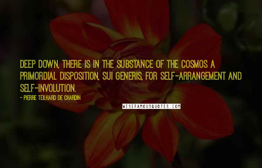 Pierre Teilhard De Chardin Quotes: Deep down, there is in the substance of the cosmos a primordial disposition, sui generis, for self-arrangement and self-involution.