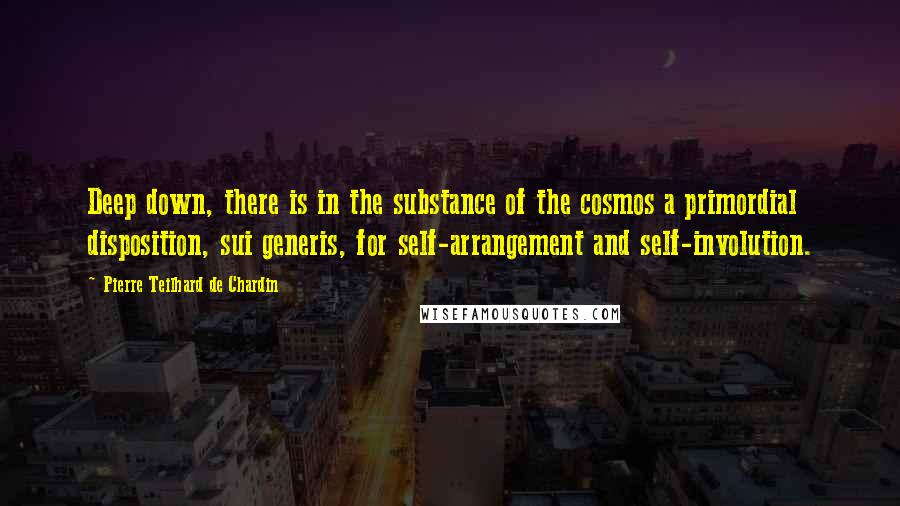 Pierre Teilhard De Chardin Quotes: Deep down, there is in the substance of the cosmos a primordial disposition, sui generis, for self-arrangement and self-involution.