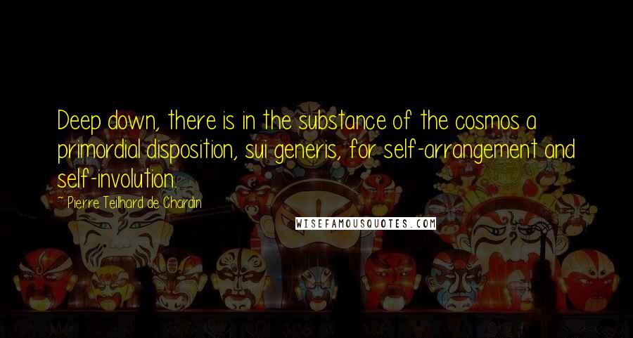 Pierre Teilhard De Chardin Quotes: Deep down, there is in the substance of the cosmos a primordial disposition, sui generis, for self-arrangement and self-involution.