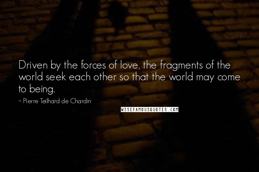 Pierre Teilhard De Chardin Quotes: Driven by the forces of love, the fragments of the world seek each other so that the world may come to being.