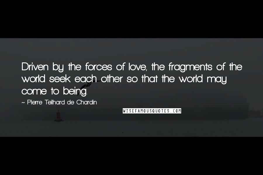 Pierre Teilhard De Chardin Quotes: Driven by the forces of love, the fragments of the world seek each other so that the world may come to being.