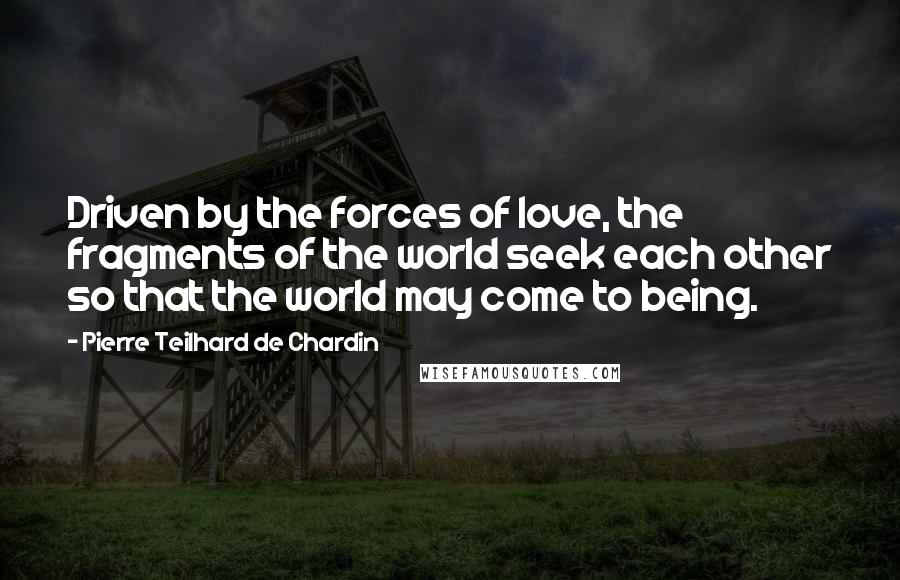 Pierre Teilhard De Chardin Quotes: Driven by the forces of love, the fragments of the world seek each other so that the world may come to being.