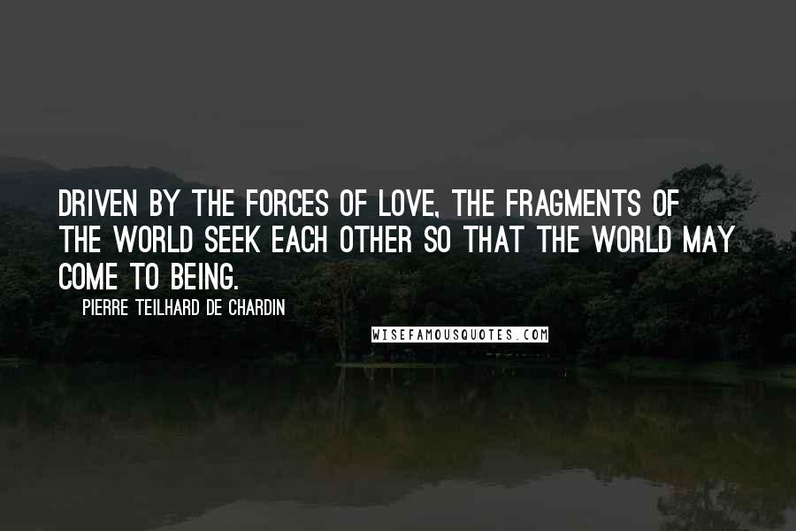 Pierre Teilhard De Chardin Quotes: Driven by the forces of love, the fragments of the world seek each other so that the world may come to being.