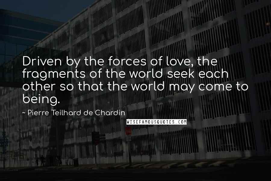 Pierre Teilhard De Chardin Quotes: Driven by the forces of love, the fragments of the world seek each other so that the world may come to being.