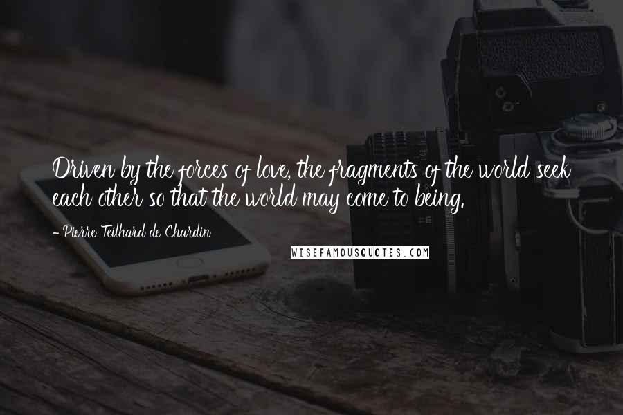 Pierre Teilhard De Chardin Quotes: Driven by the forces of love, the fragments of the world seek each other so that the world may come to being.