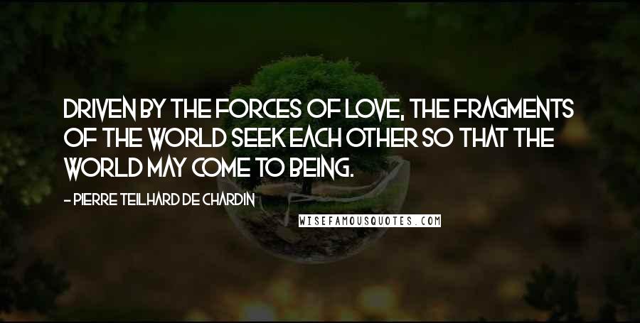 Pierre Teilhard De Chardin Quotes: Driven by the forces of love, the fragments of the world seek each other so that the world may come to being.