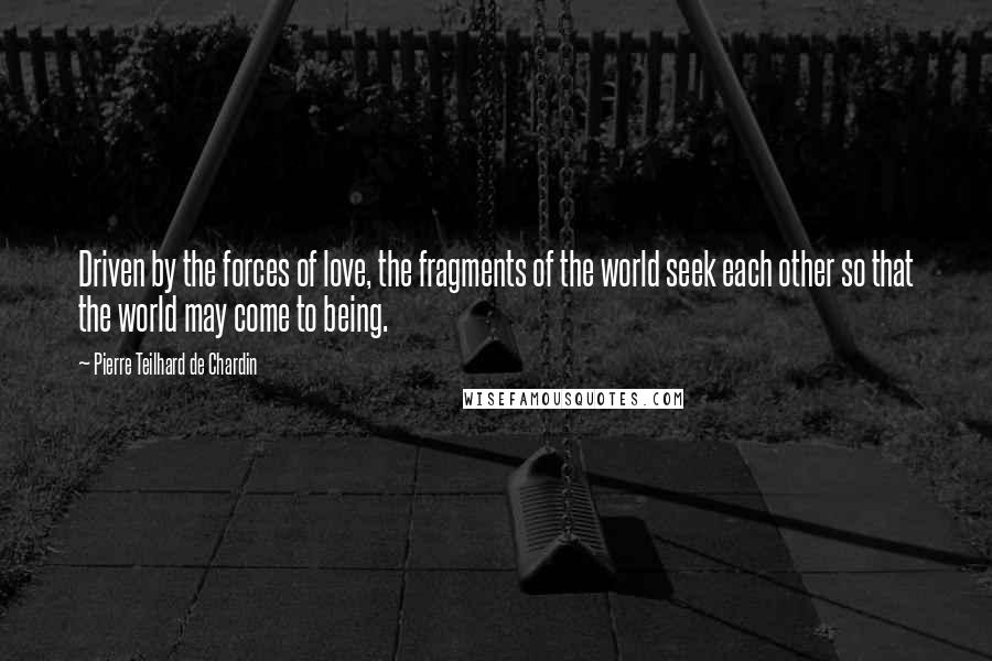 Pierre Teilhard De Chardin Quotes: Driven by the forces of love, the fragments of the world seek each other so that the world may come to being.