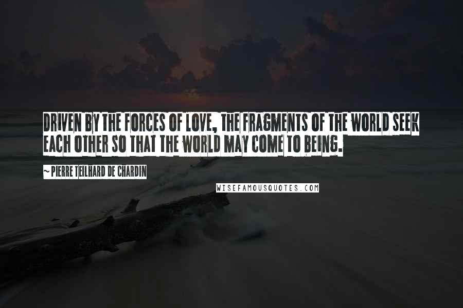 Pierre Teilhard De Chardin Quotes: Driven by the forces of love, the fragments of the world seek each other so that the world may come to being.