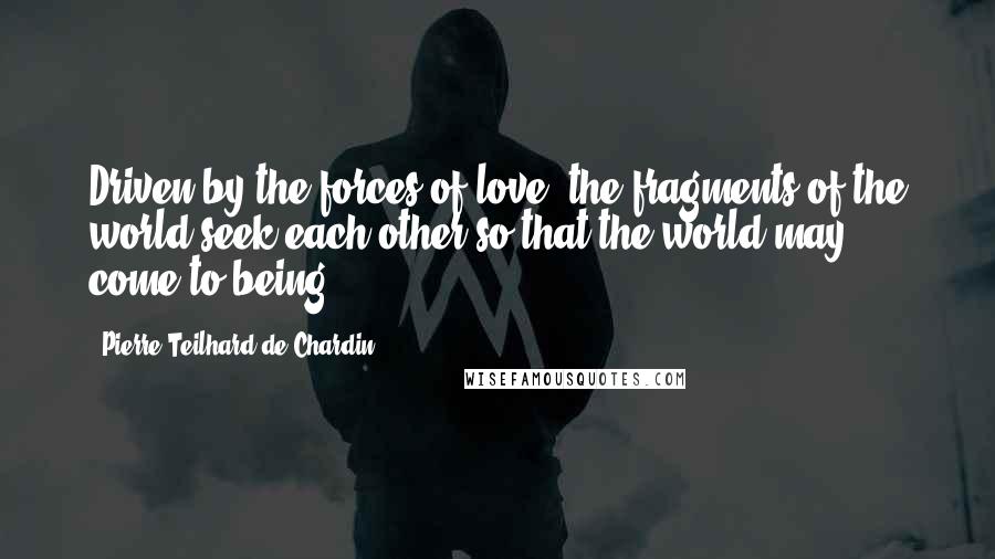 Pierre Teilhard De Chardin Quotes: Driven by the forces of love, the fragments of the world seek each other so that the world may come to being.