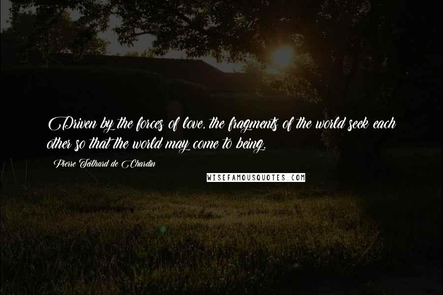 Pierre Teilhard De Chardin Quotes: Driven by the forces of love, the fragments of the world seek each other so that the world may come to being.