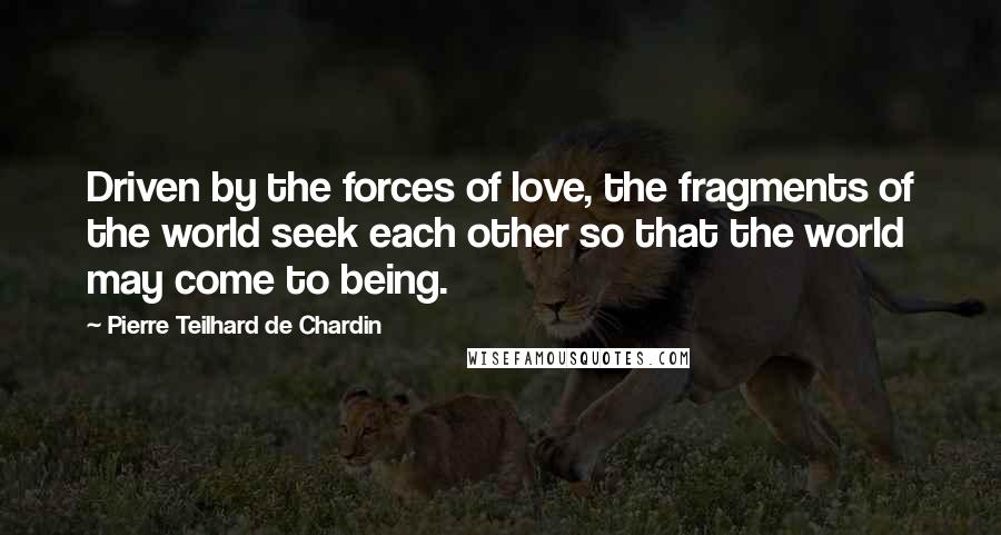 Pierre Teilhard De Chardin Quotes: Driven by the forces of love, the fragments of the world seek each other so that the world may come to being.