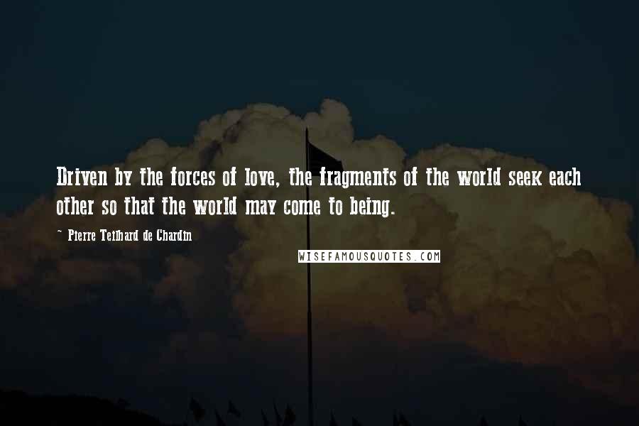 Pierre Teilhard De Chardin Quotes: Driven by the forces of love, the fragments of the world seek each other so that the world may come to being.