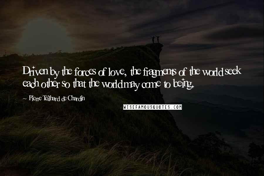 Pierre Teilhard De Chardin Quotes: Driven by the forces of love, the fragments of the world seek each other so that the world may come to being.