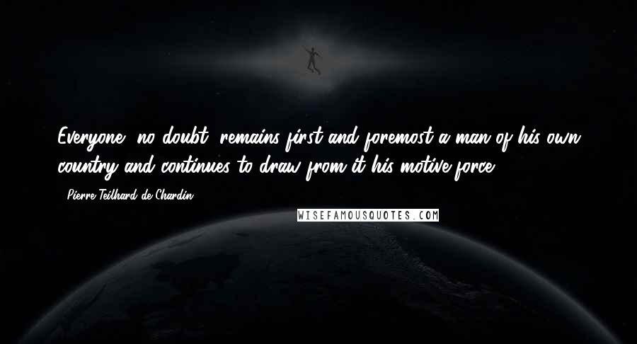 Pierre Teilhard De Chardin Quotes: Everyone, no doubt, remains first and foremost a man of his own country and continues to draw from it his motive force.