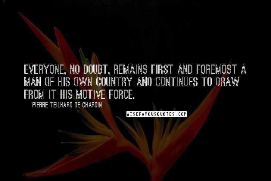 Pierre Teilhard De Chardin Quotes: Everyone, no doubt, remains first and foremost a man of his own country and continues to draw from it his motive force.
