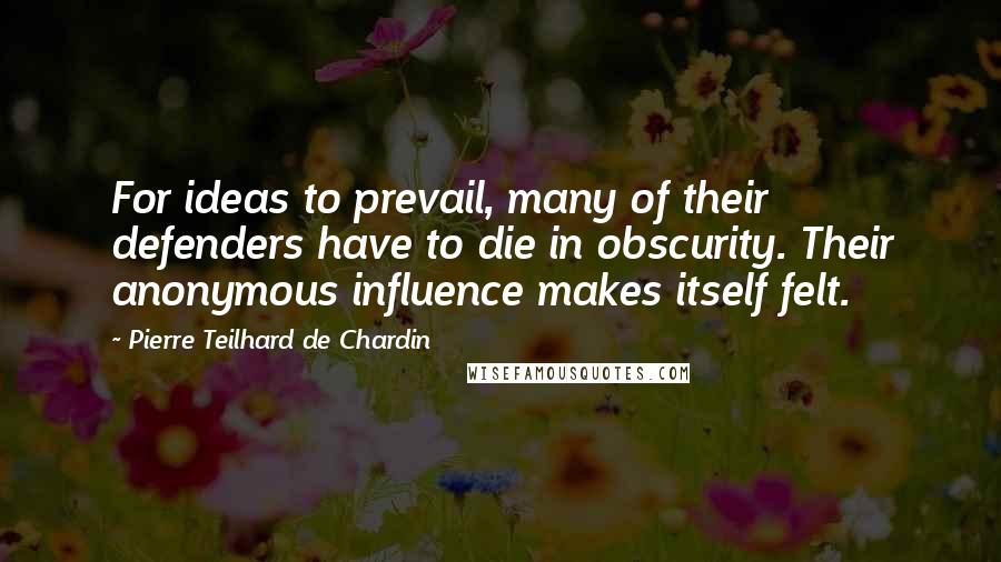 Pierre Teilhard De Chardin Quotes: For ideas to prevail, many of their defenders have to die in obscurity. Their anonymous influence makes itself felt.