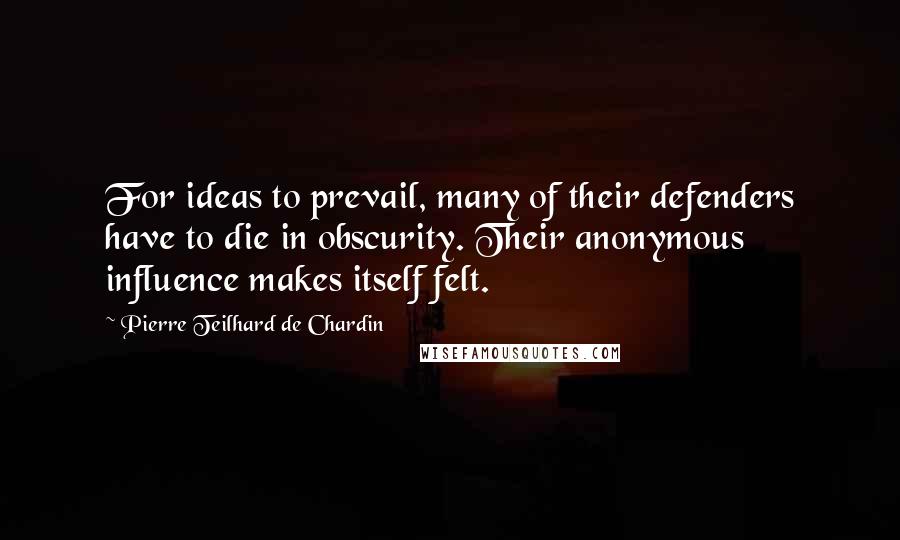 Pierre Teilhard De Chardin Quotes: For ideas to prevail, many of their defenders have to die in obscurity. Their anonymous influence makes itself felt.