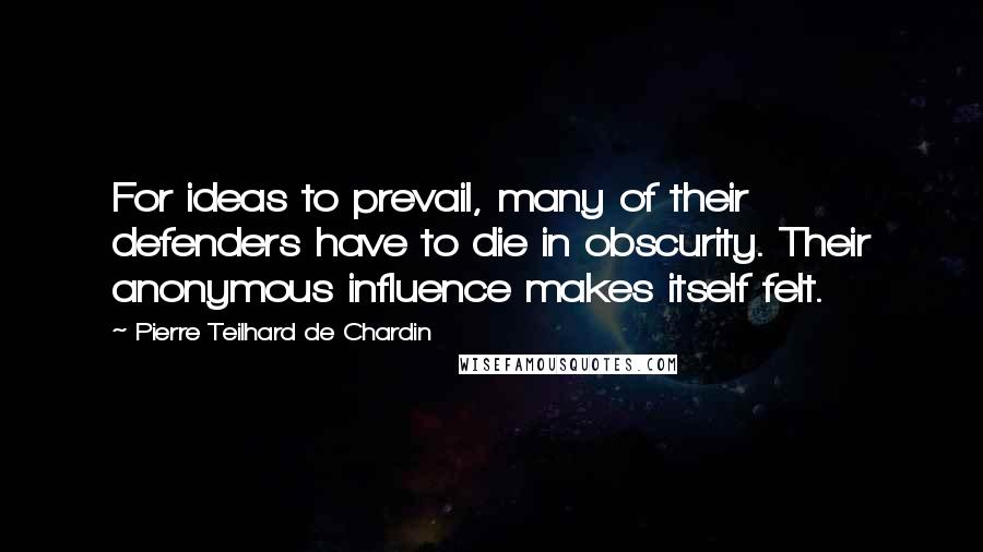 Pierre Teilhard De Chardin Quotes: For ideas to prevail, many of their defenders have to die in obscurity. Their anonymous influence makes itself felt.